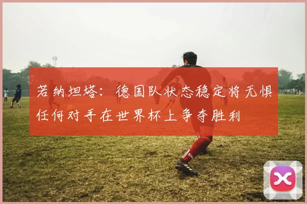 若纳坦塔：德国队状态稳定将无惧任何对手在世界杯上争夺胜利